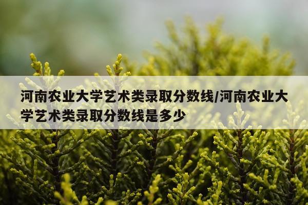 河南农业大学艺术类录取分数线/河南农业大学艺术类录取分数线是多少