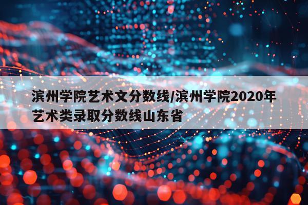 滨州学院艺术文分数线/滨州学院2020年艺术类录取分数线山东省