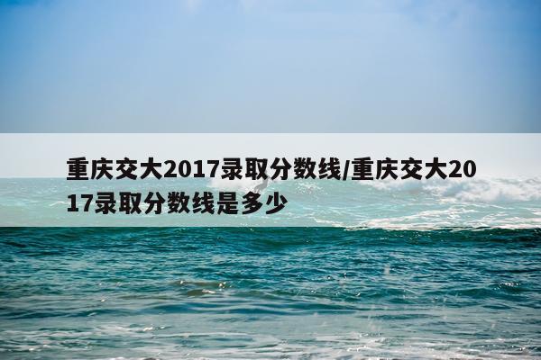 重庆交大2017录取分数线/重庆交大2017录取分数线是多少