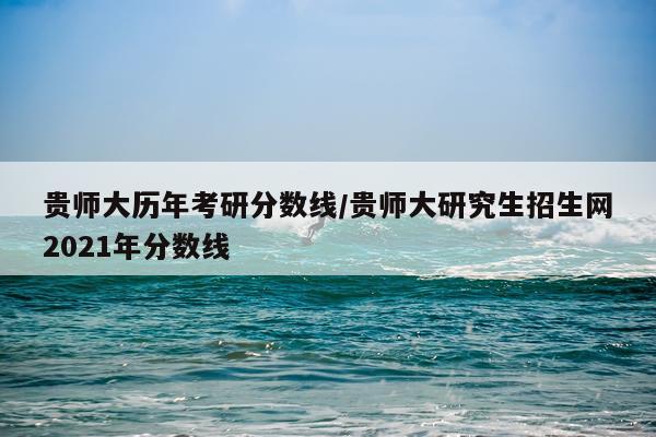 贵师大历年考研分数线/贵师大研究生招生网2021年分数线