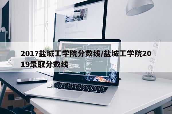 2017盐城工学院分数线/盐城工学院2019录取分数线