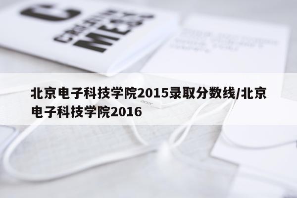 北京电子科技学院2015录取分数线/北京电子科技学院2016