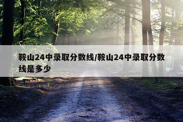 鞍山24中录取分数线/鞍山24中录取分数线是多少
