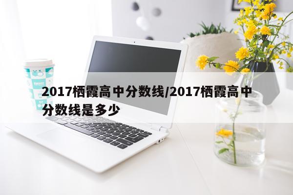2017栖霞高中分数线/2017栖霞高中分数线是多少