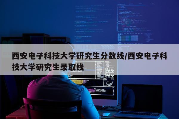 西安电子科技大学研究生分数线/西安电子科技大学研究生录取线