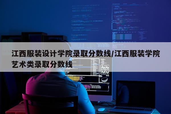 江西服装设计学院录取分数线/江西服装学院艺术类录取分数线
