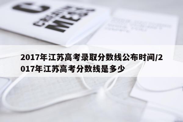2017年江苏高考录取分数线公布时间/2017年江苏高考分数线是多少