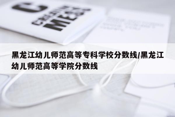 黑龙江幼儿师范高等专科学校分数线/黑龙江幼儿师范高等学院分数线