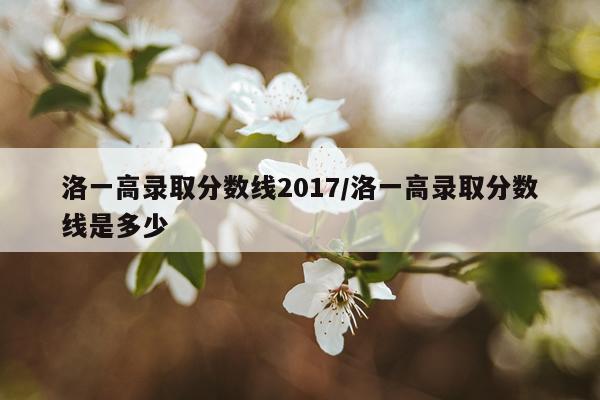 洛一高录取分数线2017/洛一高录取分数线是多少