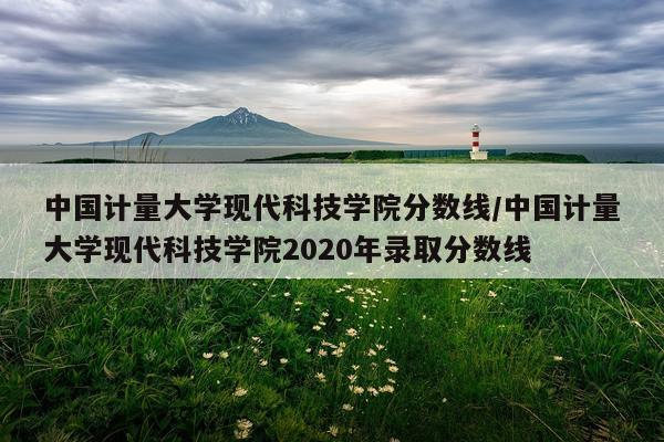 中国计量大学现代科技学院分数线/中国计量大学现代科技学院2020年录取分数线