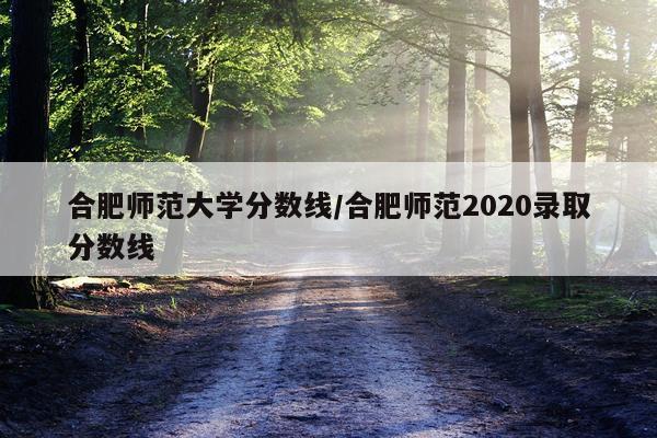合肥师范大学分数线/合肥师范2020录取分数线