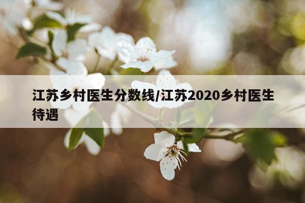 江苏乡村医生分数线/江苏2020乡村医生待遇