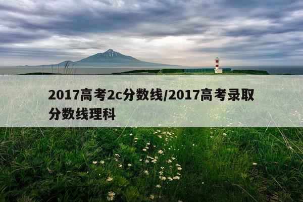 2017高考2c分数线/2017高考录取分数线理科