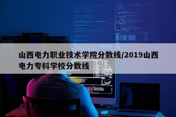 山西电力职业技术学院分数线/2019山西电力专科学校分数线