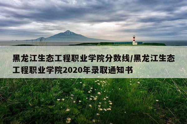黑龙江生态工程职业学院分数线/黑龙江生态工程职业学院2020年录取通知书