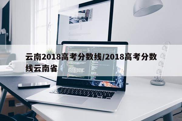 云南2018高考分数线/2018高考分数线云南省