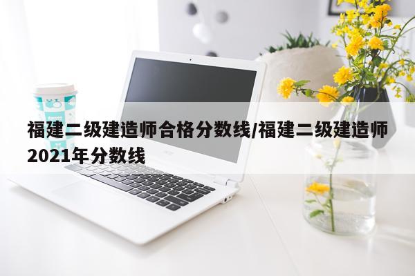 福建二级建造师合格分数线/福建二级建造师2021年分数线