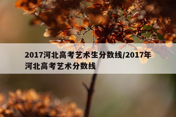 2017河北高考艺术生分数线/2017年河北高考艺术分数线