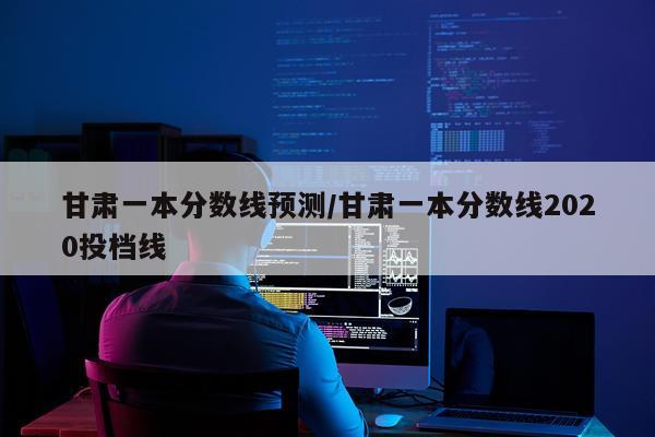 甘肃一本分数线预测/甘肃一本分数线2020投档线