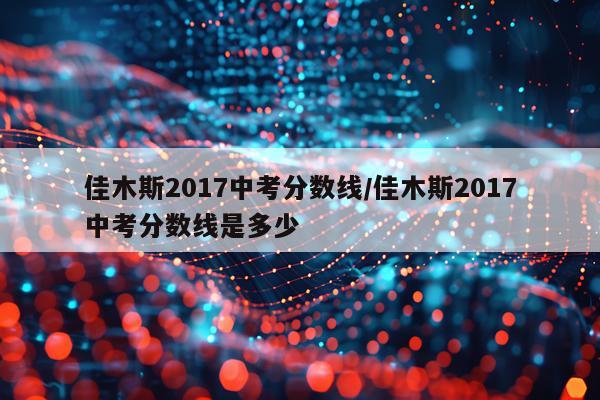 佳木斯2017中考分数线/佳木斯2017中考分数线是多少