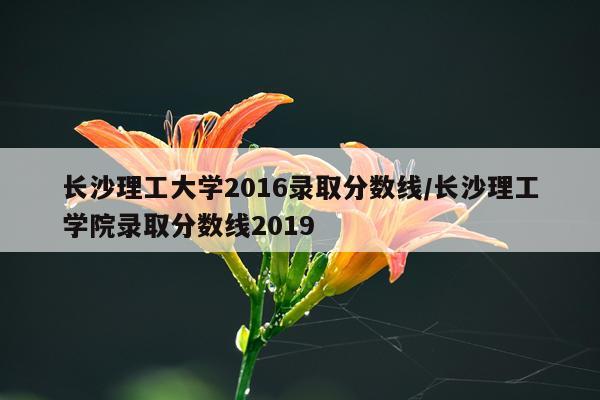 长沙理工大学2016录取分数线/长沙理工学院录取分数线2019