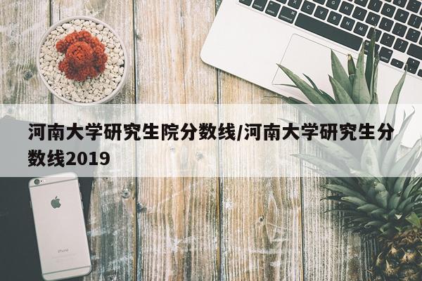 河南大学研究生院分数线/河南大学研究生分数线2019
