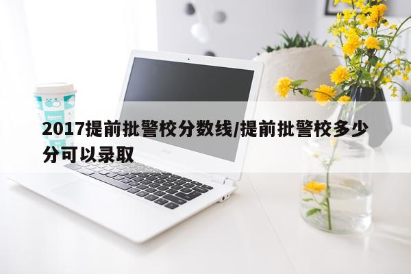 2017提前批警校分数线/提前批警校多少分可以录取