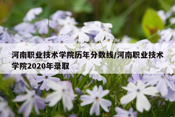 河南职业技术学院历年分数线/河南职业技术学院2020年录取