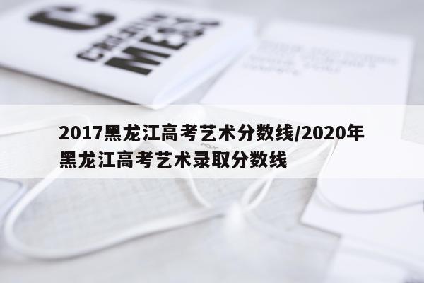 2017黑龙江高考艺术分数线/2020年黑龙江高考艺术录取分数线