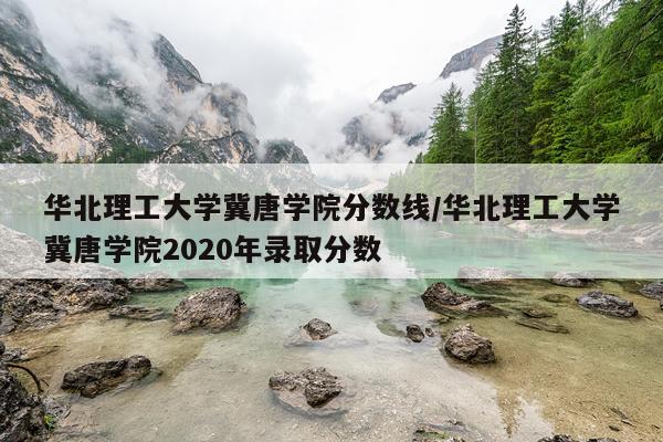 华北理工大学冀唐学院分数线/华北理工大学冀唐学院2020年录取分数