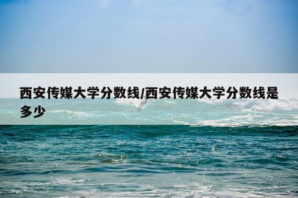 西安传媒大学分数线/西安传媒大学分数线是多少