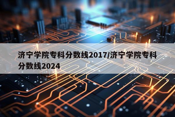 济宁学院专科分数线2017/济宁学院专科分数线2024