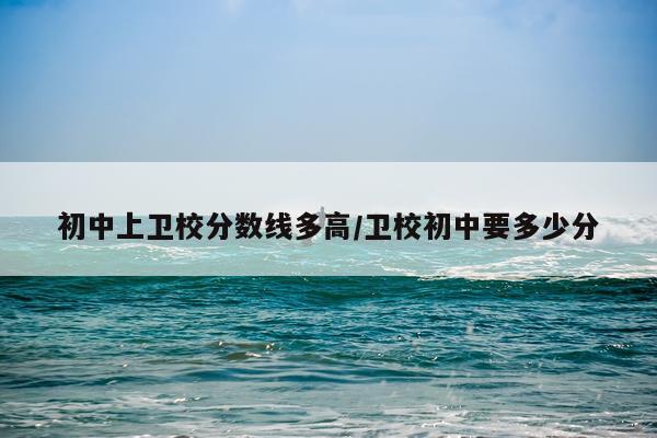 初中上卫校分数线多高/卫校初中要多少分