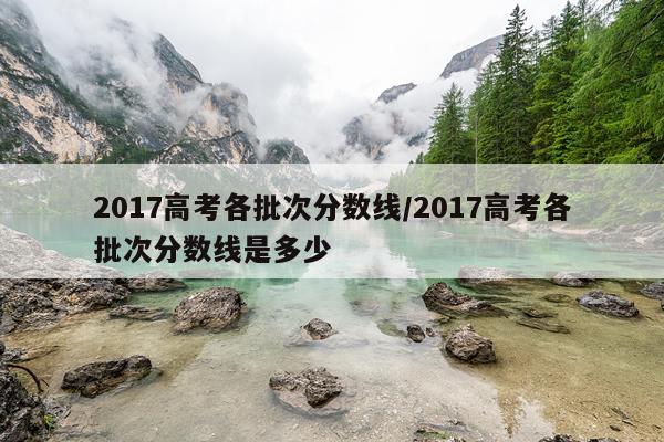 2017高考各批次分数线/2017高考各批次分数线是多少