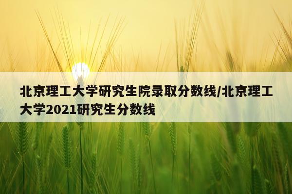北京理工大学研究生院录取分数线/北京理工大学2021研究生分数线