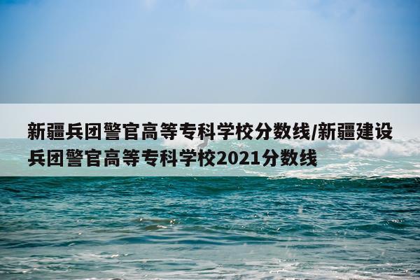 新疆兵团警官高等专科学校分数线/新疆建设兵团警官高等专科学校2021分数线