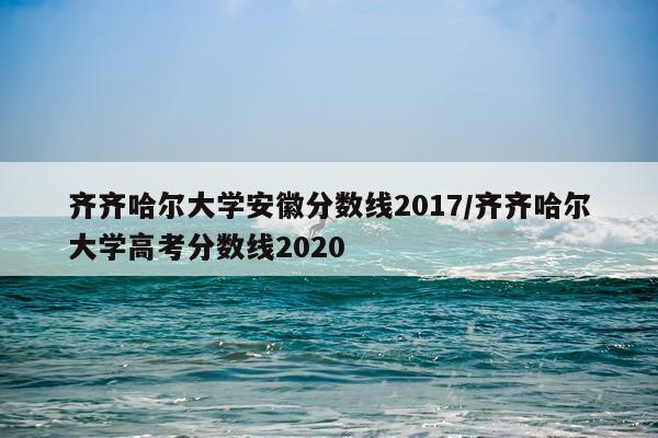 齐齐哈尔大学安徽分数线2017/齐齐哈尔大学高考分数线2020