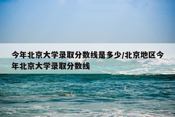 今年北京大学录取分数线是多少/北京地区今年北京大学录取分数线