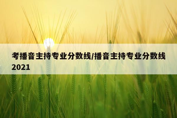 考播音主持专业分数线/播音主持专业分数线2021