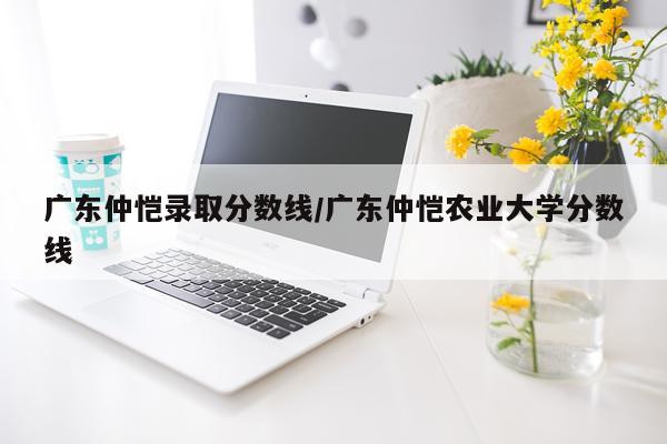 广东仲恺录取分数线/广东仲恺农业大学分数线