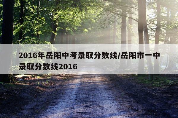 2016年岳阳中考录取分数线/岳阳市一中录取分数线2016
