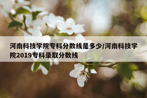 河南科技学院专科分数线是多少/河南科技学院2019专科录取分数线