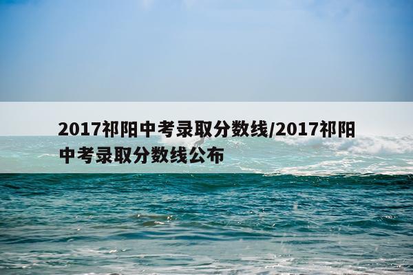2017祁阳中考录取分数线/2017祁阳中考录取分数线公布