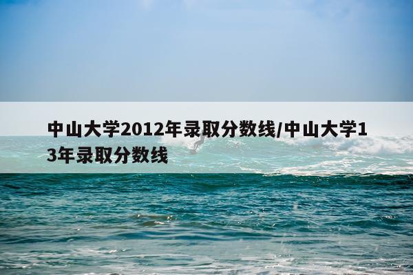 中山大学2012年录取分数线/中山大学13年录取分数线