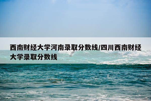 西南财经大学河南录取分数线/四川西南财经大学录取分数线