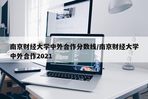 南京财经大学中外合作分数线/南京财经大学中外合作2021