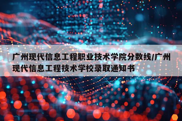 广州现代信息工程职业技术学院分数线/广州现代信息工程技术学校录取通知书