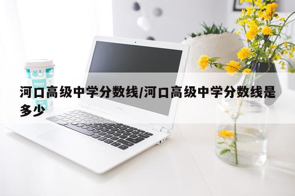 河口高级中学分数线/河口高级中学分数线是多少