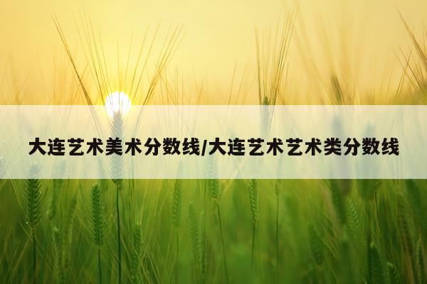 大连艺术美术分数线/大连艺术艺术类分数线