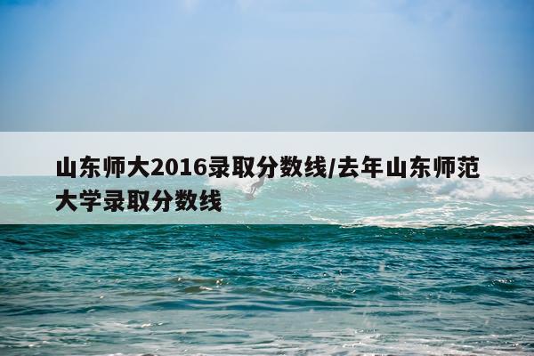 山东师大2016录取分数线/去年山东师范大学录取分数线